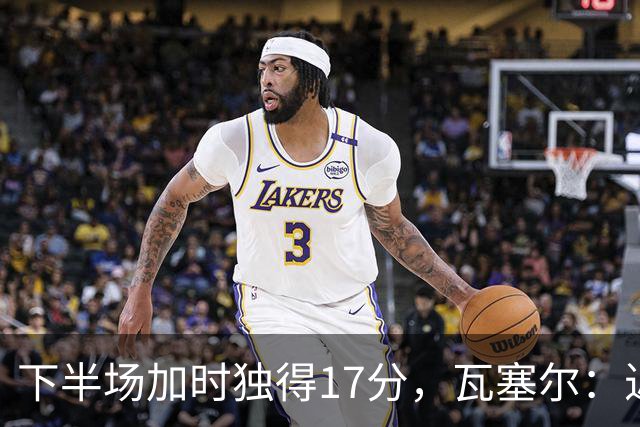 下半场加时独得17分，瓦塞尔：近两年一直践行领袖角色