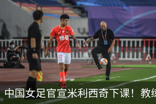 中国女足官宣米利西奇下课！教练团队全走人 亚运会亚洲杯均未夺冠