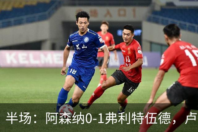 半场：阿森纳0-1弗利特伍德，卢帕洛-比破门，哲凯赖什失良机