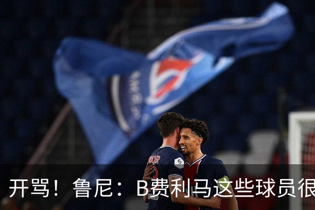 开骂！鲁尼：B费利马这些球员很自私 只会推卸责任自己不承担压力