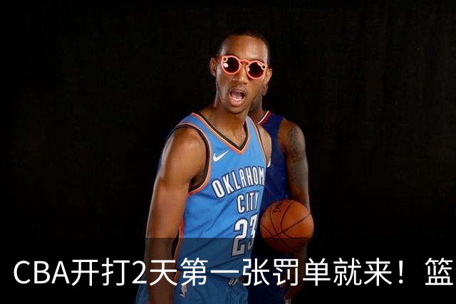 CBA开打2天第一张罚单就来！篮协要杀一儆百了：2人被追加处罚！